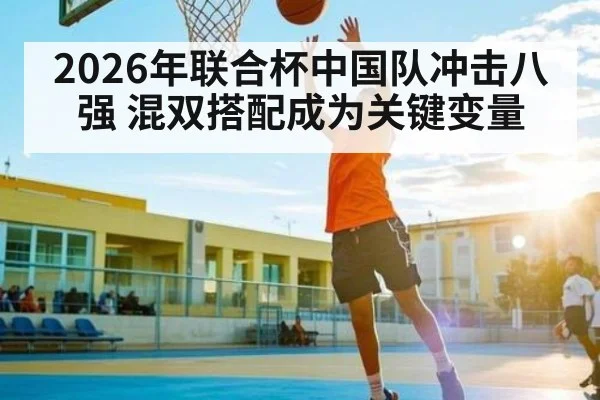 2026年联合杯中国队冲击八强 混双搭配成为关键变量